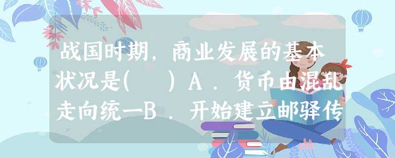 战国时期,商业发展的基本状况是( )A.货币由混乱走向统一B.开始建立邮驿传递制度C.商业城市发展为政治中心D.商业中心主要集中在黄河中下游地区 战国时期,商业发展的基本状况是( )A.货币由混乱走向统一B.开始建立邮驿传递制度C.商业城市发展为政治中心D.商业中心主要集中在黄河中下游地区
