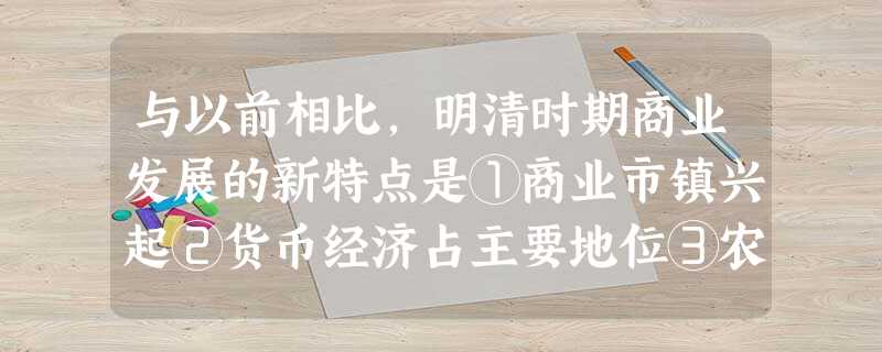 与以前相比,明清时期商业发展的新特点是①商业市镇兴起②货币经济占主要地位③农副产品大量进入市场④白银的广泛使用⑤出现区域性商人群体A.①②③B.①②④⑤C.①② 与以前相比,明清时期商业发展的新特点是①商业市镇兴起②货币经济占主要地位③农副产品大量进入市场④白银的广泛使用⑤出现区域性商人群体A.①②③B.①②④⑤C.①②