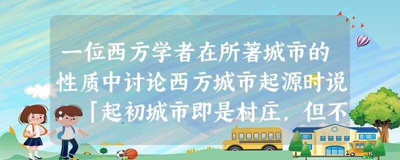 一位西方学者在所著城市的性质中讨论西方城市起源时说:「起初城市即是村庄,但不久就开始在工业、政治、建筑各方面显露出城市的特征。城市必须设防自卫,须有市政厅作为市 一位西方学者在所著城市的性质中讨论西方城市起源时说:「起初城市即是村庄,但不久就开始在工业、政治、建筑各方面显露出城市的特征。城市必须设防自卫,须有市政厅作为市