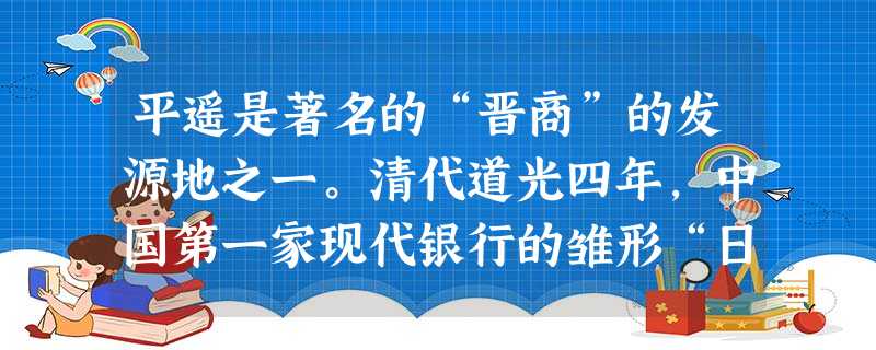 平遥是著名的“晋商”的发源地之一。清代道光四年,中国第一家现代银行的雏形“日升昌”票号在平遥诞生。三年之后,“日升昌”在中国很多省 平遥是著名的“晋商”的发源地之一。清代道光四年,中国第一家现代银行的雏形“日升昌”票号在平遥诞生。三年之后,“日升昌”在中国很多省