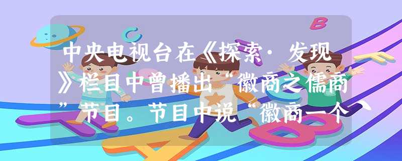 中央电视台在《探索·发现》栏目中曾播出“徽商之儒商”节目。节目中说“徽商一个明显的特点是群贾而好儒”“贾儒结合。”……“清乾隆、嘉庆时期,徽商经营达 中央电视台在《探索·发现》栏目中曾播出“徽商之儒商”节目。节目中说“徽商一个明显的特点是群贾而好儒”“贾儒结合。”……“清乾隆、嘉庆时期,徽商经营达