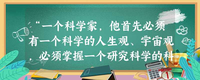 “一个科学家,他首先必须有一个科学的人生观、宇宙观,必须掌握一个研究科学的科学方法,这样,他才能在任何时候都不致迷失道路;这样,他在科学研究上的一切辛勤劳动,才 “一个科学家,他首先必须有一个科学的人生观、宇宙观,必须掌握一个研究科学的科学方法,这样,他才能在任何时候都不致迷失道路;这样,他在科学研究上的一切辛勤劳动,才