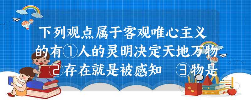 下列观点属于客观唯心主义的有①人的灵明决定天地万物 ②存在就是被感知 ③物是观念的集合。④理生万物,理主动静,理在事先,事随理变 ⑤上帝创造世界 ⑥绝对精 下列观点属于客观唯心主义的有①人的灵明决定天地万物 ②存在就是被感知 ③物是观念的集合。④理生万物,理主动静,理在事先,事随理变 ⑤上帝创造世界 ⑥绝对精