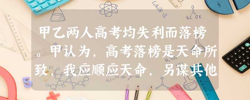 甲乙两人高考均失利而落榜。甲认为,高考落榜是天命所致,我应顺应天命,另谋其他出路;乙认为,事在人为,没有过不去的坎,决定选择复读。由此可见①世界观决定方法论 甲乙两人高考均失利而落榜。甲认为,高考落榜是天命所致,我应顺应天命,另谋其他出路;乙认为,事在人为,没有过不去的坎,决定选择复读。由此可见①世界观决定方法论
