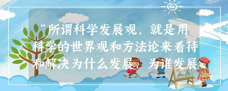 “所谓科学发展观,就是用科学的世界观和方法论来看待和解决为什么发展,为谁发展和怎样发展的问题。”我们之所以要用科学的世界观和方法论来看待和解决为什么发展,为谁发 “所谓科学发展观,就是用科学的世界观和方法论来看待和解决为什么发展,为谁发展和怎样发展的问题。”我们之所以要用科学的世界观和方法论来看待和解决为什么发展,为谁发