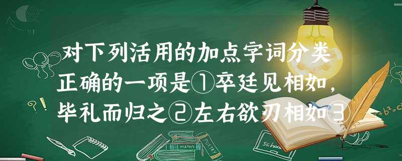 对下列活用的加点字词分类正确的一项是①卒廷见相如,毕礼而归之②左右欲刃相如③即谋单于,何以复加?宜皆降之④而后乃今将图南⑤宾主尽东南之美⑥臣具以表闻,辞不就 对下列活用的加点字词分类正确的一项是①卒廷见相如,毕礼而归之②左右欲刃相如③即谋单于,何以复加?宜皆降之④而后乃今将图南⑤宾主尽东南之美⑥臣具以表闻,辞不就
