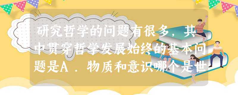 研究哲学的问题有很多,其中贯穿哲学发展始终的基本问题是A.物质和意识哪个是世界的本源问题B.意识能否反映物质的问题C.思维和存在的辩证关系问题D.物质和意识的关 研究哲学的问题有很多,其中贯穿哲学发展始终的基本问题是A.物质和意识哪个是世界的本源问题B.意识能否反映物质的问题C.思维和存在的辩证关系问题D.物质和意识的关