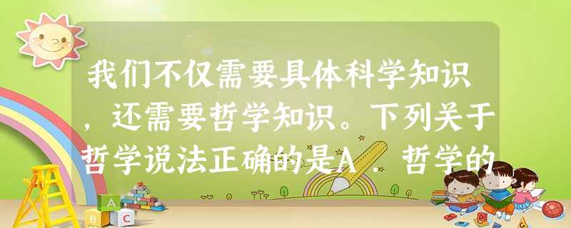 我们不仅需要具体科学知识,还需要哲学知识。下列关于哲学说法正确的是A.哲学的智慧产生于人脑B.哲学源于对实践的追问C.哲学是各种世界观之和D.哲学是具体科学的基 我们不仅需要具体科学知识,还需要哲学知识。下列关于哲学说法正确的是A.哲学的智慧产生于人脑B.哲学源于对实践的追问C.哲学是各种世界观之和D.哲学是具体科学的基
