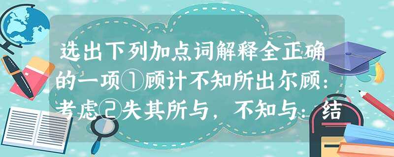 选出下列加点词解释全正确的一项①顾计不知所出尔顾:考虑②失其所与,不知与:结交,亲附③大礼不辞小让辞:计较,讲究④越国以鄙远鄙:把 ……当作边邑⑤秦武阳奉地图匣 选出下列加点词解释全正确的一项①顾计不知所出尔顾:考虑②失其所与,不知与:结交,亲附③大礼不辞小让辞:计较,讲究④越国以鄙远鄙:把 ……当作边邑⑤秦武阳奉地图匣