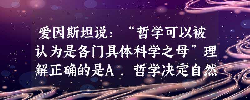 爱因斯坦说:“哲学可以被认为是各门具体科学之母”理解正确的是A.哲学决定自然科学B.哲学对自然科学的研究有指导作用C.哲学是各门具体科学研究的基础D.自然科学是 爱因斯坦说:“哲学可以被认为是各门具体科学之母”理解正确的是A.哲学决定自然科学B.哲学对自然科学的研究有指导作用C.哲学是各门具体科学研究的基础D.自然科学是
