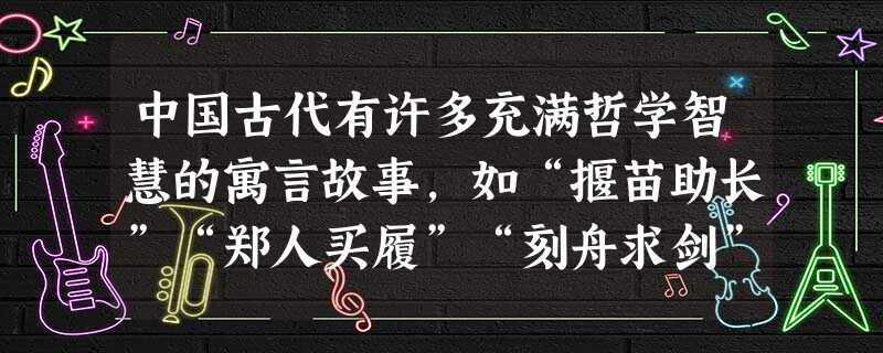 中国古代有许多充满哲学智慧的寓言故事,如“揠苗助长”“郑人买履”“刻舟求剑”“塞翁失马”等。这些寓言故事说明哲学智慧A.源自于古典文献的流传B.源自于哲学家充满 中国古代有许多充满哲学智慧的寓言故事,如“揠苗助长”“郑人买履”“刻舟求剑”“塞翁失马”等。这些寓言故事说明哲学智慧A.源自于古典文献的流传B.源自于哲学家充满
