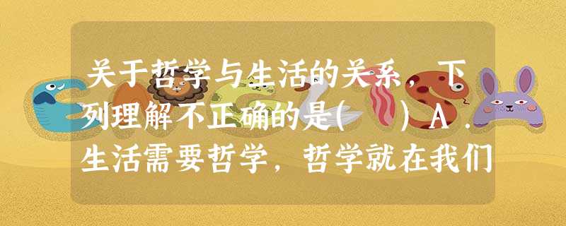 关于哲学与生活的关系,下列理解不正确的是( )A.生活需要哲学,哲学就在我们身边B.哲学是指 导人们生活得更好的艺术C.人们创造哲学是为了认识世界和改造世界的需 关于哲学与生活的关系,下列理解不正确的是( )A.生活需要哲学,哲学就在我们身边B.哲学是指 导人们生活得更好的艺术C.人们创造哲学是为了认识世界和改造世界的需