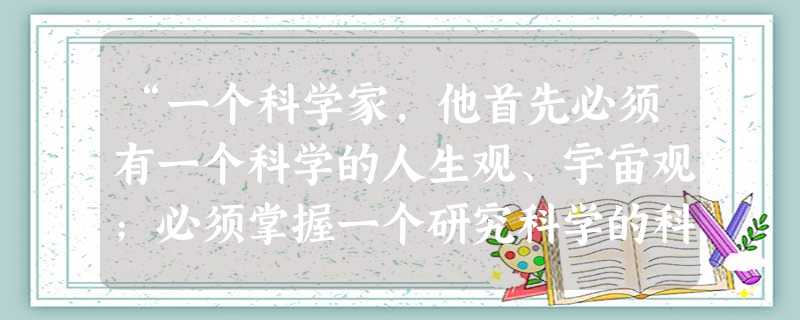 “一个科学家,他首先必须有一个科学的人生观、宇宙观;必须掌握一个研究科学的科学方法!这样,他才能在任何时候都不致迷失道路;这样,他在科学研究上的一切 “一个科学家,他首先必须有一个科学的人生观、宇宙观;必须掌握一个研究科学的科学方法!这样,他才能在任何时候都不致迷失道路;这样,他在科学研究上的一切