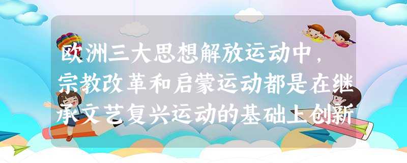 欧洲三大思想解放运动中,宗教改革和启蒙运动都是在继承文艺复兴运动的基础上创新发展的。材料一文艺复兴的 欧洲三大思想解放运动中,宗教改革和启蒙运动都是在继承文艺复兴运动的基础上创新发展的。材料一文艺复兴的