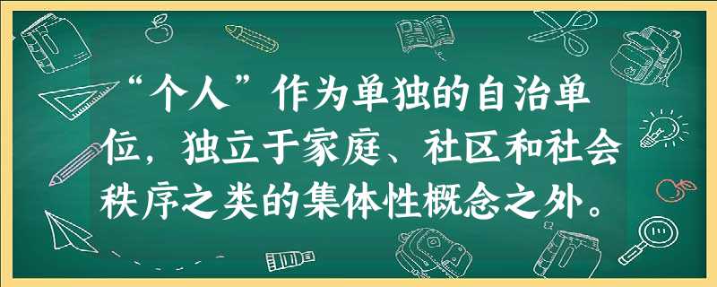 “个人”作为单独的自治单位,独立于家庭、社区和社会秩序之类的集体性概念之外。有学者认为,“个人”所具有的这一内涵,“只有到了16世纪末或17世纪初才得以形成”。 “个人”作为单独的自治单位,独立于家庭、社区和社会秩序之类的集体性概念之外。有学者认为,“个人”所具有的这一内涵,“只有到了16世纪末或17世纪初才得以形成”。