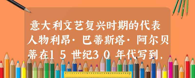 意大利文艺复兴时期的代表人物利昂·巴蒂斯塔·阿尔贝蒂在15世纪30年代写到,男人应把对“小事的关心”留给自己的妻子,使丈夫们能自由地从事“一切适合于男人的、光荣 意大利文艺复兴时期的代表人物利昂·巴蒂斯塔·阿尔贝蒂在15世纪30年代写到,男人应把对“小事的关心”留给自己的妻子,使丈夫们能自由地从事“一切适合于男人的、光荣