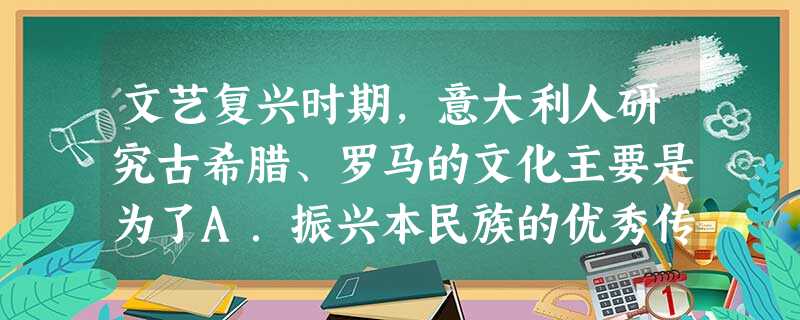 文艺复兴时期,意大利人研究古希腊、罗马的文化主要是为了A.振兴本民族的优秀传统文化B.寻找更符合自己人生态度的文化C.提高欣赏古典作品的能力D.扩大意大利的 文艺复兴时期,意大利人研究古希腊、罗马的文化主要是为了A.振兴本民族的优秀传统文化B.寻找更符合自己人生态度的文化C.提高欣赏古典作品的能力D.扩大意大利的