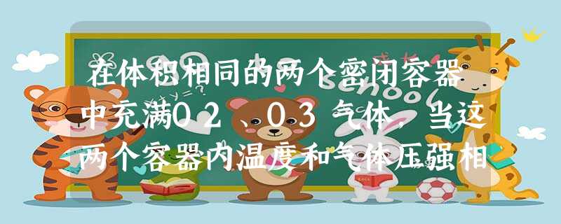 在体积相同的两个密闭容器中充满O2、O3气体,当这两个容器内温度和气体压强相等时,下列说法正确的是A.两种气体的密度相等B.两种气体的氧原子数目相等C. 在体积相同的两个密闭容器中充满O2、O3气体,当这两个容器内温度和气体压强相等时,下列说法正确的是A.两种气体的密度相等B.两种气体的氧原子数目相等C.