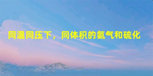 同温同压下,同体积的氨气和硫化氢气体的质量比为______;同质量的氨和硫化氢气体的体积比为______,其中含有的氢的原子个数比为______;若二 同温同压下,同体积的氨气和硫化氢气体的质量比为______;同质量的氨和硫化氢气体的体积比为______,其中含有的氢的原子个数比为______;若二