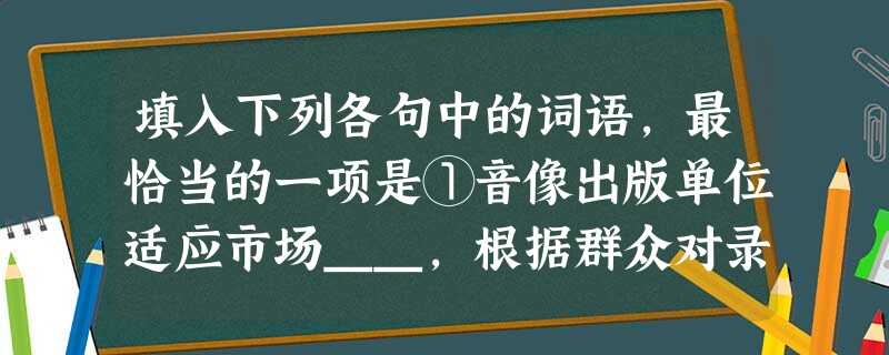 填入下列各句中的词语,最恰当的一项是①音像出版单位适应市场__,根据群众对录像制品特别是后电视、后电影产品需求的增长,适时增加了录像制品的出版。②创新能 填入下列各句中的词语,最恰当的一项是①音像出版单位适应市场__,根据群众对录像制品特别是后电视、后电影产品需求的增长,适时增加了录像制品的出版。②创新能