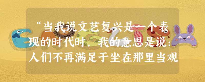 “当我说文艺复兴是一个表现的时代时,我的意思是说:人们不再满足于坐在那里当观众,而由皇帝和教皇告诉他们如何做、如何想。他们在生活舞台上充当演员,他们 “当我说文艺复兴是一个表现的时代时,我的意思是说:人们不再满足于坐在那里当观众,而由皇帝和教皇告诉他们如何做、如何想。他们在生活舞台上充当演员,他们