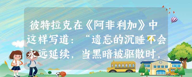 彼特拉克在《阿非利加》中这样写道:“遗忘的沉睡不会永远延续,当黑暗被驱散时,我们的后人会再次在先世纯粹的光芒照引下向前迈进。”材料中的“先世纯粹的光 彼特拉克在《阿非利加》中这样写道:“遗忘的沉睡不会永远延续,当黑暗被驱散时,我们的后人会再次在先世纯粹的光芒照引下向前迈进。”材料中的“先世纯粹的光