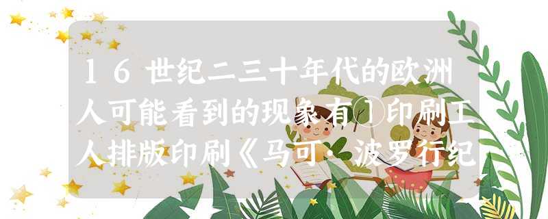 16世纪二三十年代的欧洲人可能看到的现象有①印刷工人排版印刷《马可·波罗行纪》和《圣经》②在宴会上使用来自中国的精美瓷器③在意大利的教堂看到达·芬奇 16世纪二三十年代的欧洲人可能看到的现象有①印刷工人排版印刷《马可·波罗行纪》和《圣经》②在宴会上使用来自中国的精美瓷器③在意大利的教堂看到达·芬奇