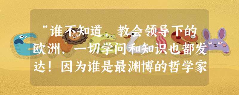 “谁不知道,教会领导下的欧洲,一切学问和知识也都发达!因为谁是最渊博的哲学家、最流行的演说家、最伟大的文学家,还不是那班人说了算!”这一段话最早可能出自何 “谁不知道,教会领导下的欧洲,一切学问和知识也都发达!因为谁是最渊博的哲学家、最流行的演说家、最伟大的文学家,还不是那班人说了算!”这一段话最早可能出自何