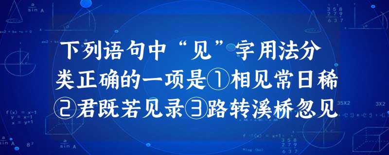 下列语句中“见”字用法分类正确的一项是①相见常日稀②君既若见录③路转溪桥忽见④风吹草低见牛羊⑤渐见愁煎迫A.①/②③/④/⑤B.①②/③④/⑤C.①/②/③ 下列语句中“见”字用法分类正确的一项是①相见常日稀②君既若见录③路转溪桥忽见④风吹草低见牛羊⑤渐见愁煎迫A.①/②③/④/⑤B.①②/③④/⑤C.①/②/③