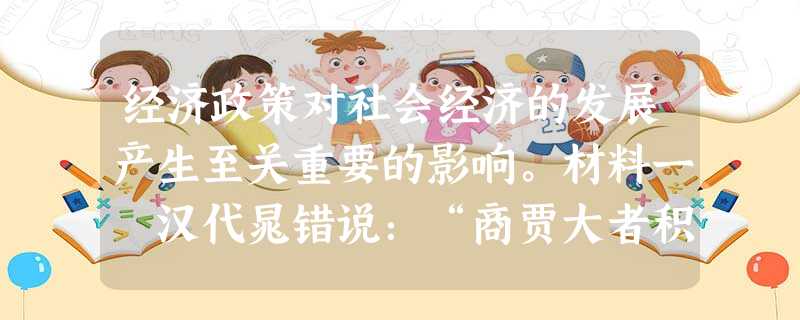 经济政策对社会经济的发展产生至关重要的影响。材料一 汉代晁错说:“商贾大者积贮倍息,小者坐列贩卖,操其奇赢,日游都市,乘上之急, 经济政策对社会经济的发展产生至关重要的影响。材料一 汉代晁错说:“商贾大者积贮倍息,小者坐列贩卖,操其奇赢,日游都市,乘上之急,