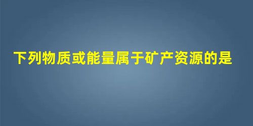 下列物质或能量属于矿产资源的是A.森林B.太阳能C.水能D.稀土 下列物质或能量属于矿产资源的是A.森林B.太阳能C.水能D.稀土