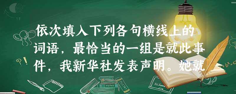 依次填入下列各句横线上的词语,最恰当的一组是就此事件,我新华社发表声明。她就是这部小说中女主人公的。他们两位素未谋面,还要请你一下。A.受 依次填入下列各句横线上的词语,最恰当的一组是就此事件,我新华社发表声明。她就是这部小说中女主人公的。他们两位素未谋面,还要请你一下。A.受