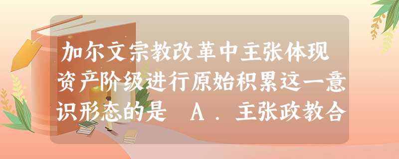 加尔文宗教改革中主张体现资产阶级进行原始积累这一意识形态的是 A.主张政教合一B.主张共和制的长老制C.主张选民要以奋斗精神取得事业成功D.主张议会负责世俗 加尔文宗教改革中主张体现资产阶级进行原始积累这一意识形态的是 A.主张政教合一B.主张共和制的长老制C.主张选民要以奋斗精神取得事业成功D.主张议会负责世俗