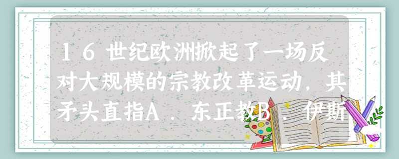 16世纪欧洲掀起了一场反对大规模的宗教改革运动,其矛头直指A.东正教B.伊斯兰教C.天主教D.佛教 16世纪欧洲掀起了一场反对大规模的宗教改革运动,其矛头直指A.东正教B.伊斯兰教C.天主教D.佛教