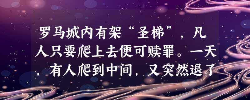 罗马城内有架“圣梯”,凡人只要爬上去便可赎罪。一天,有人爬到中间,又突然退了下来,旁人问其原因,他说:“只要心中有了信仰,就能赎罪,不必在乎表面的礼仪。” 罗马城内有架“圣梯”,凡人只要爬上去便可赎罪。一天,有人爬到中间,又突然退了下来,旁人问其原因,他说:“只要心中有了信仰,就能赎罪,不必在乎表面的礼仪。”