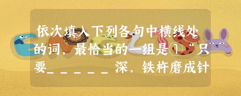 依次填入下列各句中横线处的词,最恰当的一组是①“只要_____深,铁杵磨成针”是我的座右铭。 ②有些人利用税制改革的机会,故意把水搅浑,乘机哄抬物价,___ 依次填入下列各句中横线处的词,最恰当的一组是①“只要_____深,铁杵磨成针”是我的座右铭。 ②有些人利用税制改革的机会,故意把水搅浑,乘机哄抬物价,___
