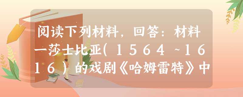 阅读下列材料,回答:材料一莎士比亚(1564~1616)的戏剧《哈姆雷特》中的一段独白:“人是一件多么了不起的杰作!多么高贵的理性!多么伟大的力量!多么优美的仪 阅读下列材料,回答:材料一莎士比亚(1564~1616)的戏剧《哈姆雷特》中的一段独白:“人是一件多么了不起的杰作!多么高贵的理性!多么伟大的力量!多么优美的仪