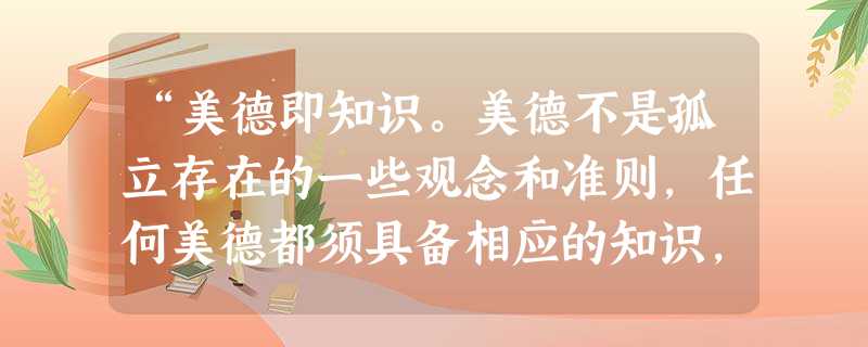 “美德即知识。美德不是孤立存在的一些观念和准则,任何美德都须具备相应的知识,无知的人不会真正有美德。每一种美德都离不开知识,知识是美德的本质”。提倡 “美德即知识。美德不是孤立存在的一些观念和准则,任何美德都须具备相应的知识,无知的人不会真正有美德。每一种美德都离不开知识,知识是美德的本质”。提倡