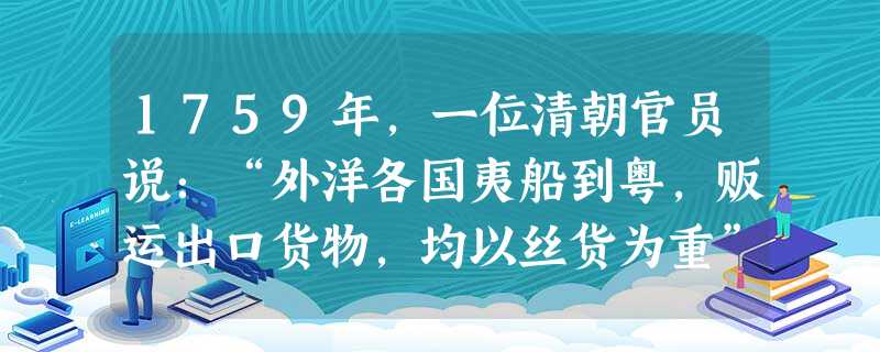 1759年,一位清朝官员说:“外洋各国夷船到粤,贩运出口货物,均以丝货为重”,“统计所买丝货,一岁之中,价值七八十万两,或百余万两”,“其货物均系江浙等 1759年,一位清朝官员说:“外洋各国夷船到粤,贩运出口货物,均以丝货为重”,“统计所买丝货,一岁之中,价值七八十万两,或百余万两”,“其货物均系江浙等