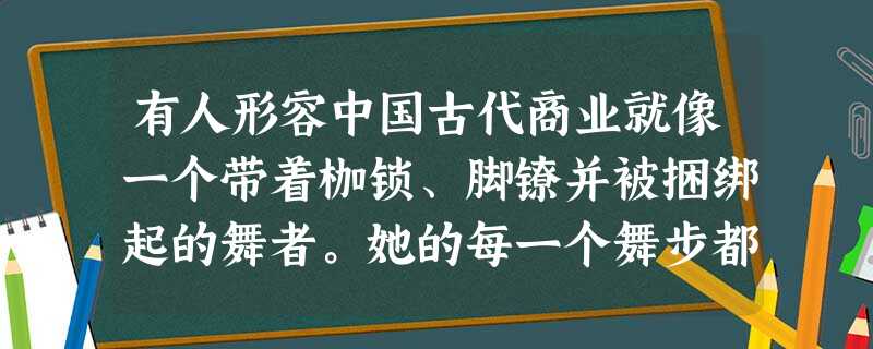 有人形容中国古代商业就像一个带着枷锁、脚镣并被捆绑起的舞者。她的每一个舞步都带着沉重的牵累。这主要是因为A.古代中国交通落后B.古代中国农业和手工业落后C.统治 有人形容中国古代商业就像一个带着枷锁、脚镣并被捆绑起的舞者。她的每一个舞步都带着沉重的牵累。这主要是因为A.古代中国交通落后B.古代中国农业和手工业落后C.统治