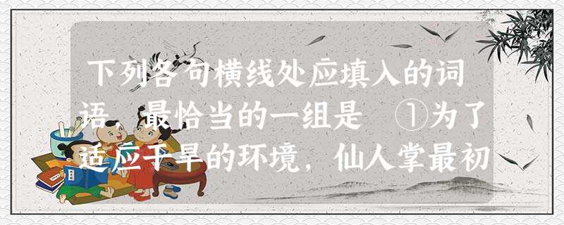 下列各句横线处应填入的词语,最恰当的一组是 ①为了适应干旱的环境,仙人掌最初的叶子如今已成了针形。②大量的阅读使他获得了优良文化的,这种积累是他后来进步成长 下列各句横线处应填入的词语,最恰当的一组是 ①为了适应干旱的环境,仙人掌最初的叶子如今已成了针形。②大量的阅读使他获得了优良文化的,这种积累是他后来进步成长