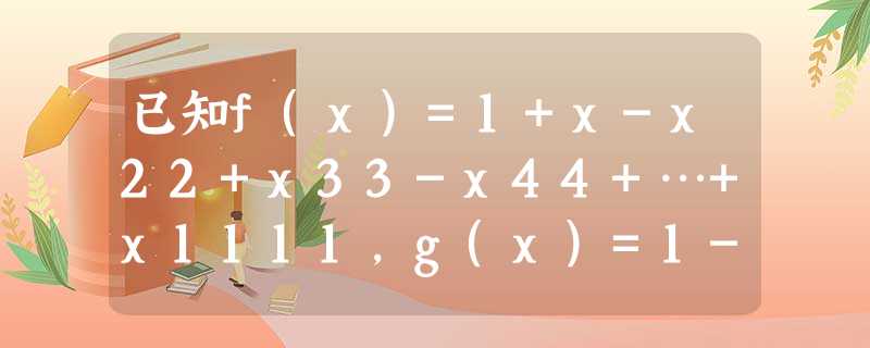 已知f(x)=1+x-x22+x33-x44+…+x1111,g(x)=1-x+x22-x33+x44-…-x1111,若函数f有唯一零点x1,函数g(x 已知f(x)=1+x-x22+x33-x44+…+x1111,g(x)=1-x+x22-x33+x44-…-x1111,若函数f有唯一零点x1,函数g(x