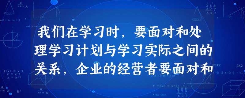 我们在学习时,要面对和处理学习计划与学习实际之间的关系,企业的经营者要面对和处理企业的经营策略、思想和计划与企业的生产、流通、分配和消费的实际情况之间的关 我们在学习时,要面对和处理学习计划与学习实际之间的关系,企业的经营者要面对和处理企业的经营策略、思想和计划与企业的生产、流通、分配和消费的实际情况之间的关