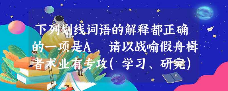下列划线词语的解释都正确的一项是A.请以战喻假舟楫者术业有专攻(学习、研究)揭竿B.履至尊养生丧死却 下列划线词语的解释都正确的一项是A.请以战喻假舟楫者术业有专攻(学习、研究)揭竿B.履至尊养生丧死却