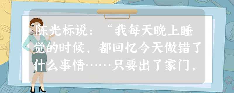 陈光标说:“我每天晚上睡觉的时候,都回忆今天做错了什么事情……只要出了家门,我就认为有四个探头在对着我,我要做好人,我要引领青年人、做当代青年人的榜 陈光标说:“我每天晚上睡觉的时候,都回忆今天做错了什么事情……只要出了家门,我就认为有四个探头在对着我,我要做好人,我要引领青年人、做当代青年人的榜