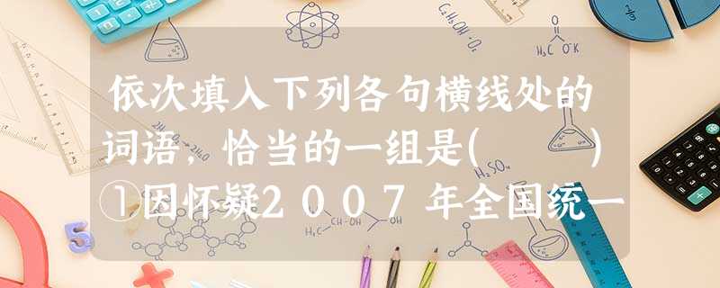依次填入下列各句横线处的词语,恰当的一组是( )①因怀疑2007年全国统一建造师职业资格考试试题泄露,9月20日,满怀________的市民文先生来到报社反映 依次填入下列各句横线处的词语,恰当的一组是( )①因怀疑2007年全国统一建造师职业资格考试试题泄露,9月20日,满怀________的市民文先生来到报社反映