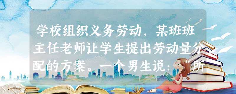 学校组织义务劳动,某班班主任老师让学生提出劳动量分配的方案。一个男生说:“所有的人都分配等量的劳动,这样最公平。”一个女生反驳说:“这样不公平,我们 学校组织义务劳动,某班班主任老师让学生提出劳动量分配的方案。一个男生说:“所有的人都分配等量的劳动,这样最公平。”一个女生反驳说:“这样不公平,我们