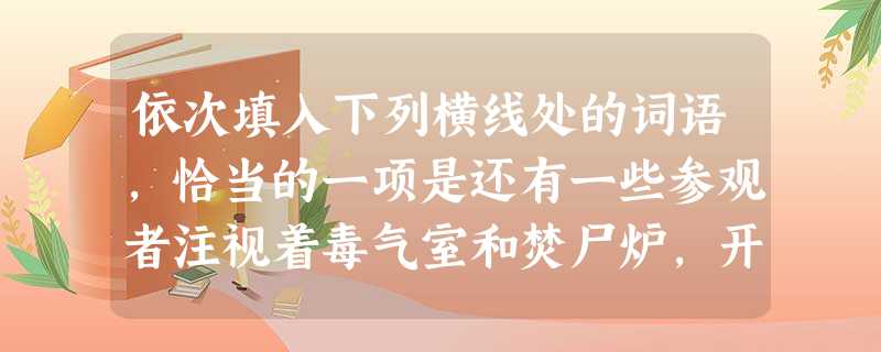 依次填入下列横线处的词语,恰当的一项是还有一些参观者注视着毒气室和焚尸炉,开头,他们表情,因为他们不晓得这是干什么使的。如果你到巴西南部的高乔人家里 依次填入下列横线处的词语,恰当的一项是还有一些参观者注视着毒气室和焚尸炉,开头,他们表情,因为他们不晓得这是干什么使的。如果你到巴西南部的高乔人家里