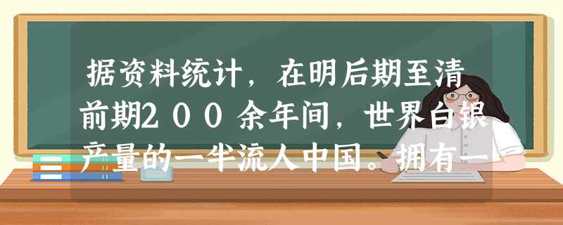 据资料统计,在明后期至清前期200余年间,世界白银产量的一半流人中国。拥有一流城市和最为密集、完善的市场网络的中国,成为当时世界经济和贸易的中心。然而,当时它却 据资料统计,在明后期至清前期200余年间,世界白银产量的一半流人中国。拥有一流城市和最为密集、完善的市场网络的中国,成为当时世界经济和贸易的中心。然而,当时它却