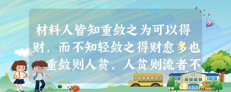 材料人皆知重敛之为可以得财,而不知轻敛之得财愈多也。重敛则人贫,人贫则流者不归,而天下之人不来。由是,土地虽大,有荒而不耕者,虽 材料人皆知重敛之为可以得财,而不知轻敛之得财愈多也。重敛则人贫,人贫则流者不归,而天下之人不来。由是,土地虽大,有荒而不耕者,虽